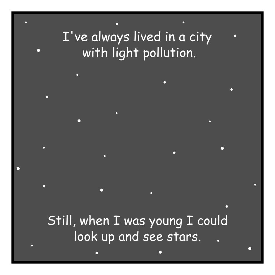 A 4 panel black, white, and grey comic.
Panel 1.
The night sky appears with scattered stars. Over it is the text: I've always lived in a city with light pollution. Still, when I was young I could look up and see stars. 
Panel 2.
The stars are mostly gone. Only a few linger at the top of the panel. Over it is the text: But cities change. The skies of my youth disappeared years ago. It's been years since I last saw a star.
Panel 3.
A silhouette of the a man standing on a hill has been added over the blank void. Over it is the text: I used to wonder what it would be like at the end of time. After all the stars burned out. To look up and see only blank, hungry void.
Panel 4.
A city has been added looming over the hill, casting light into the sky. Over it is the text: Today, many of us already do.